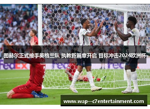 图赫尔正式接手英格兰队 执教新篇章开启 目标冲击2024欧洲杯 图赫尔正式接手英格兰队 执教新篇章开启 目标冲击2024欧洲杯