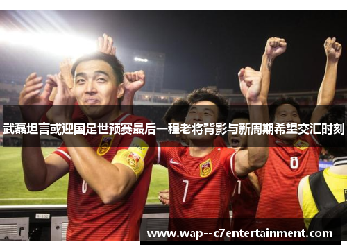 武磊坦言或迎国足世预赛最后一程老将背影与新周期希望交汇时刻