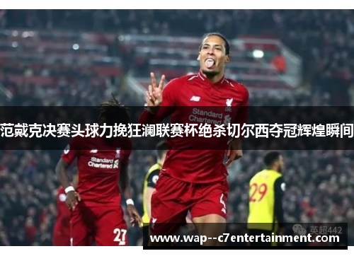 范戴克决赛头球力挽狂澜联赛杯绝杀切尔西夺冠辉煌瞬间