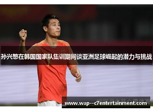 孙兴慜在韩国国家队集训期间谈亚洲足球崛起的潜力与挑战