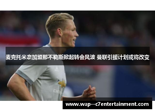 麦克托米奈加盟那不勒斯掀起转会风波 曼联引援计划或将改变 麦克托米奈加盟那不勒斯掀起转会风波 曼联引援计划或将改变
